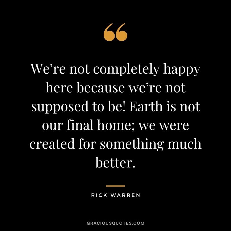 We’re not completely happy here because we’re not supposed to be! Earth is not our final home; we were created for something much better.
