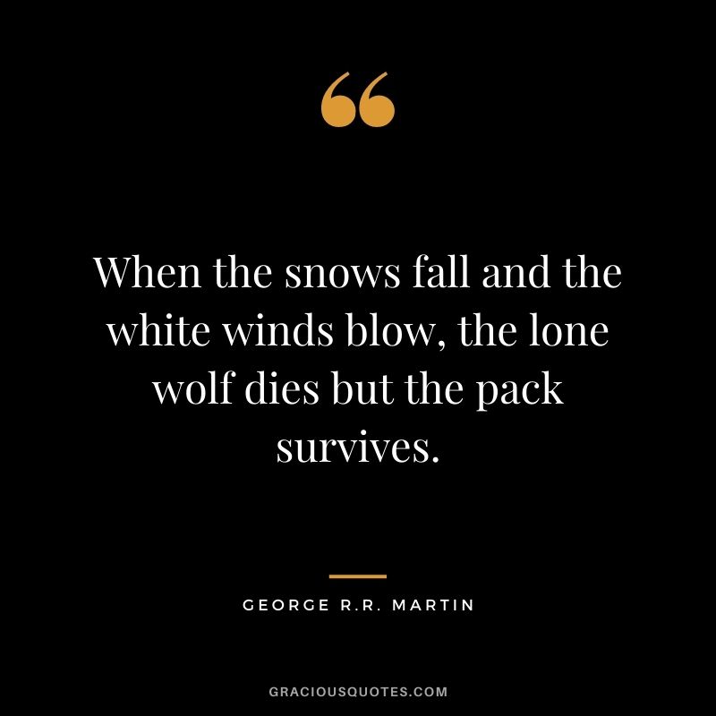 When the snows fall and the white winds blow, the lone wolf dies but the pack survives.