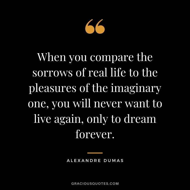 When you compare the sorrows of real life to the pleasures of the imaginary one, you will never want to live again, only to dream forever.
