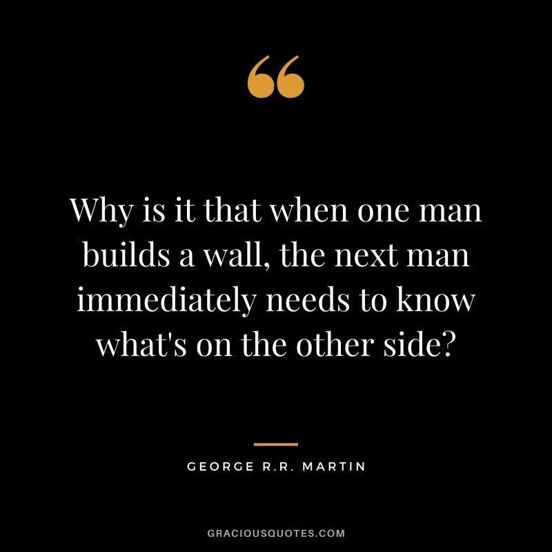 Why is it that when one man builds a wall, the next man immediately needs to know what's on the other side?