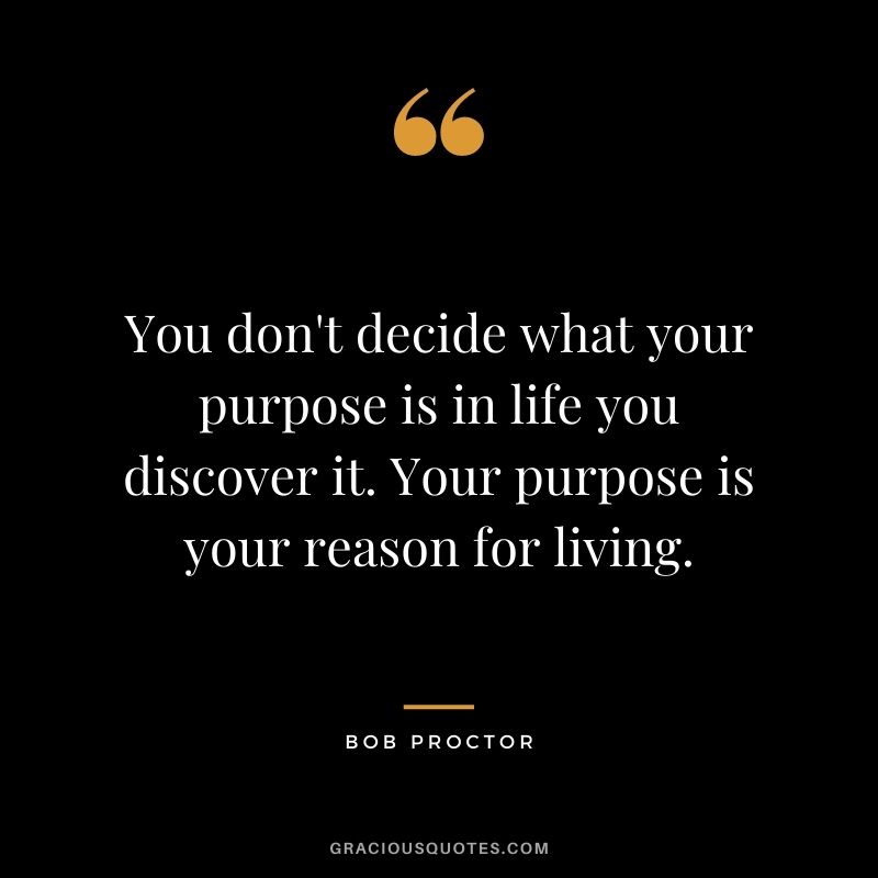 You don't decide what your purpose is in life you discover it. Your purpose is your reason for living.