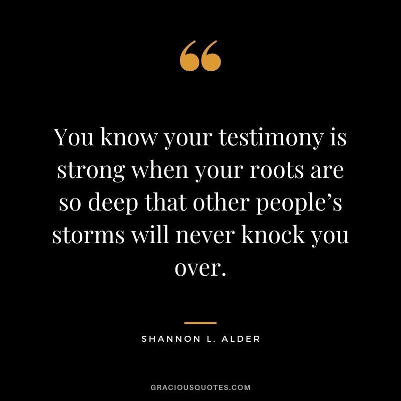 You know your testimony is strong when your roots are so deep that other people’s storms will never knock you over.