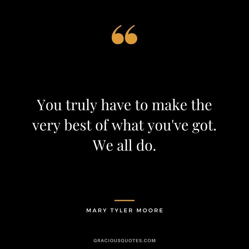 You truly have to make the very best of what you've got. We all do.
