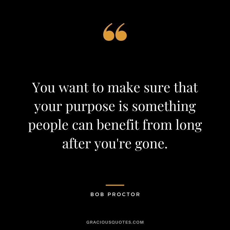 You want to make sure that your purpose is something people can benefit from long after you're gone.