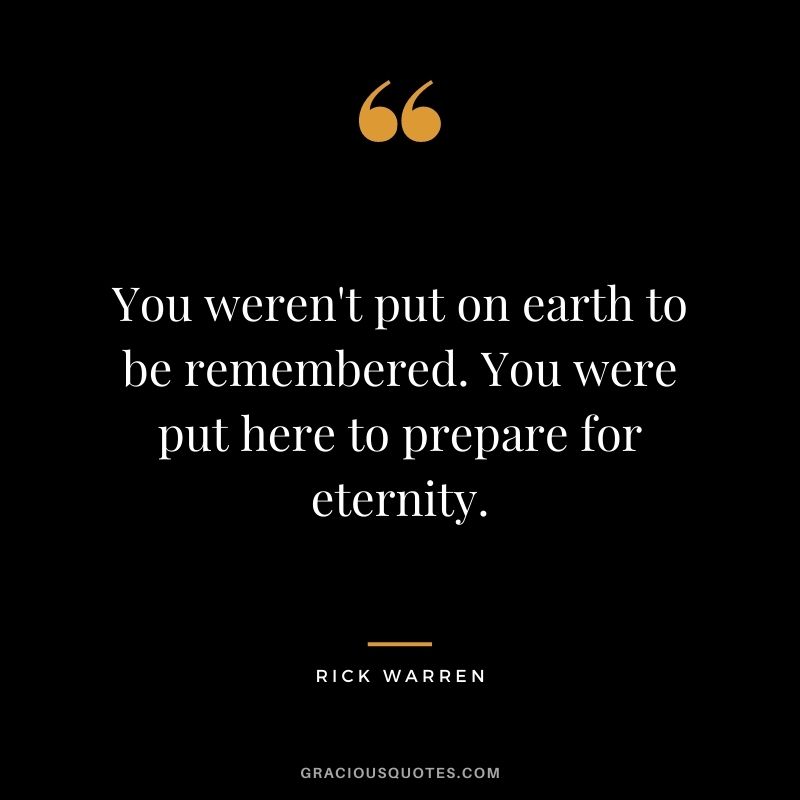 You weren't put on earth to be remembered. You were put here to prepare for eternity.