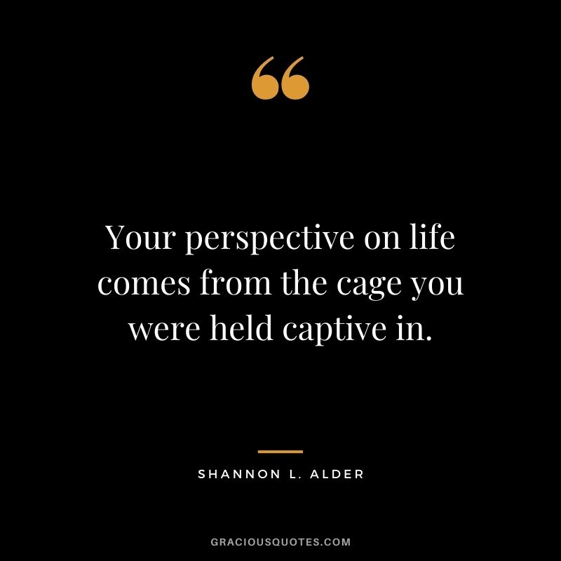 Your perspective on life comes from the cage you were held captive in.