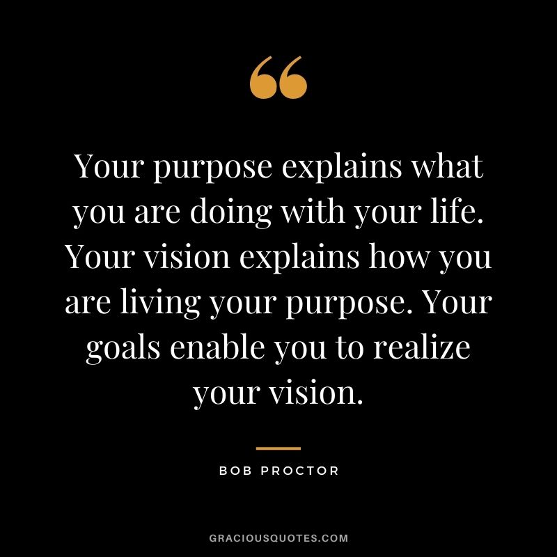 Your purpose explains what you are doing with your life. Your vision explains how you are living your purpose. Your goals enable you to realize your vision.