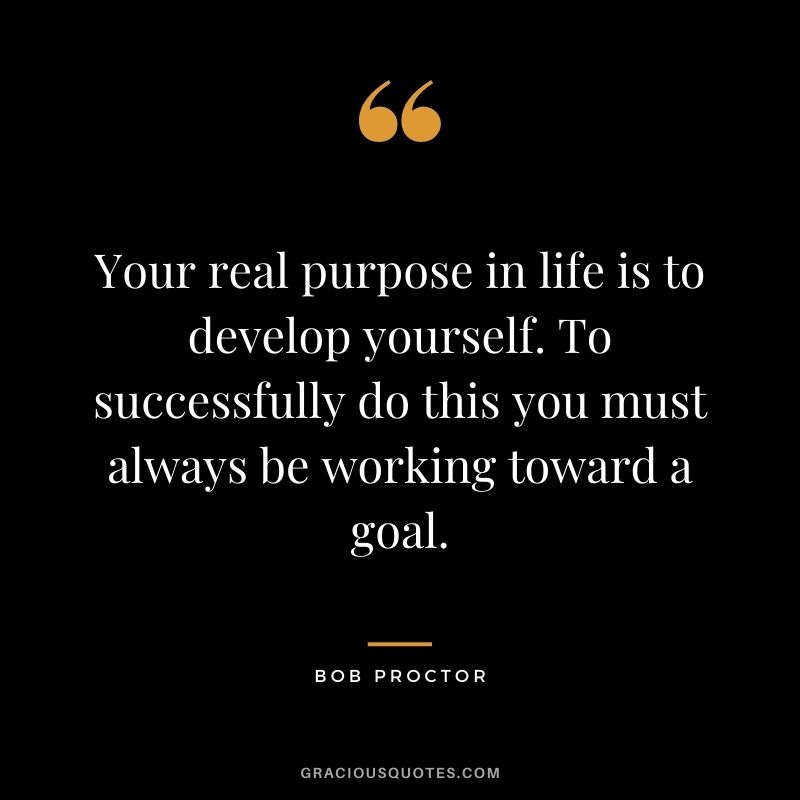 Your real purpose in life is to develop yourself. To successfully do this you must always be working toward a goal.