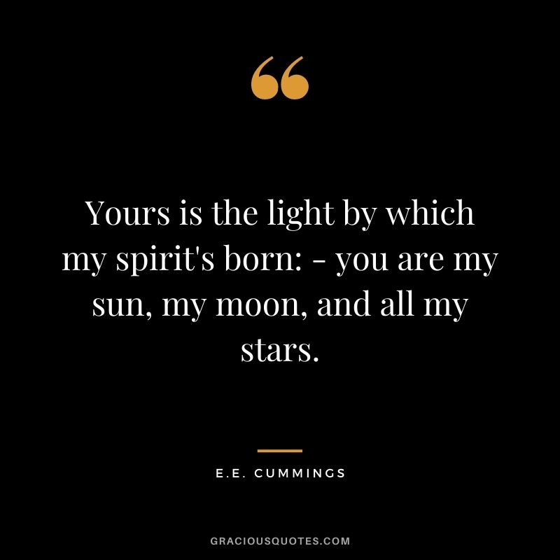 Yours is the light by which my spirit's born: - you are my sun, my moon, and all my stars.