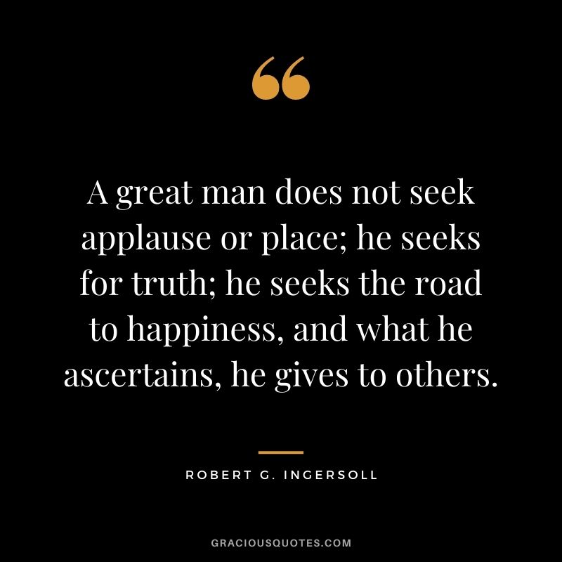 A great man does not seek applause or place; he seeks for truth; he seeks the road to happiness, and what he ascertains, he gives to others.