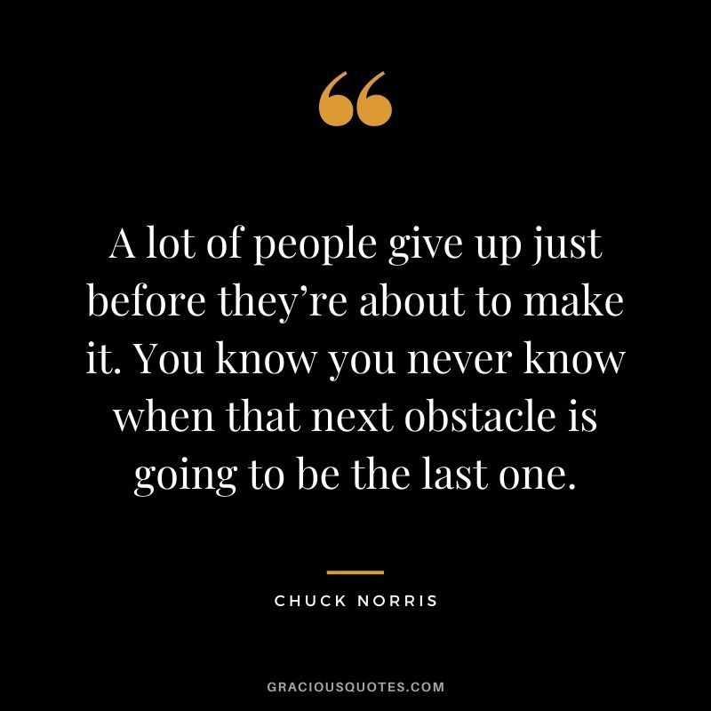 A lot of people give up just before they’re about to make it. You know you never know when that next obstacle is going to be the last one.
