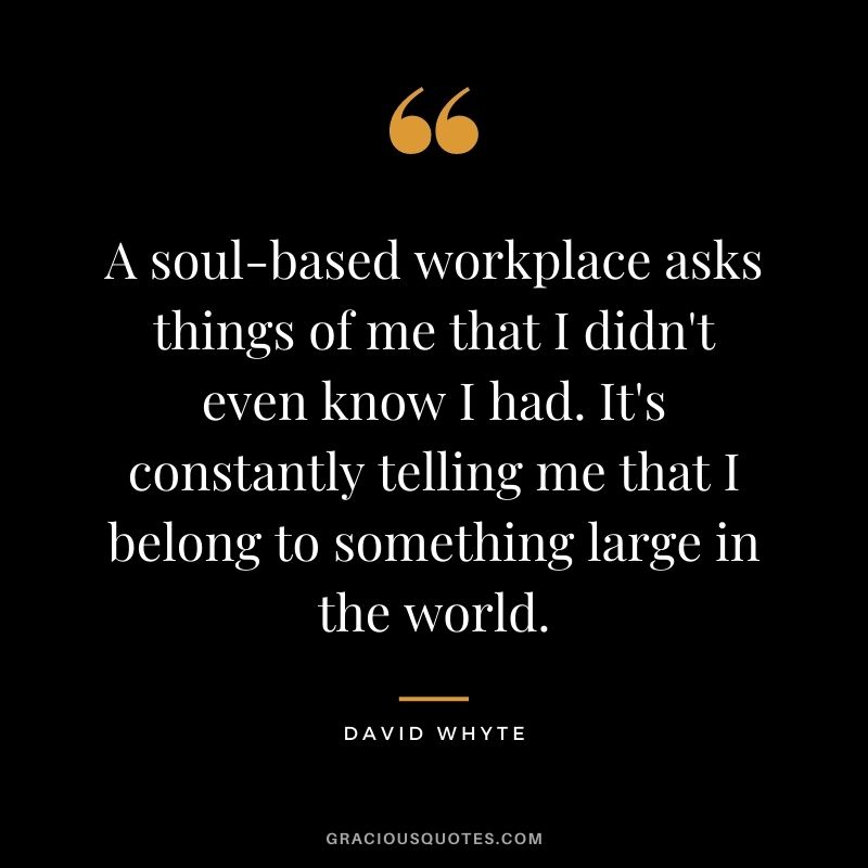 A soul-based workplace asks things of me that I didn't even know I had. It's constantly telling me that I belong to something large in the world.