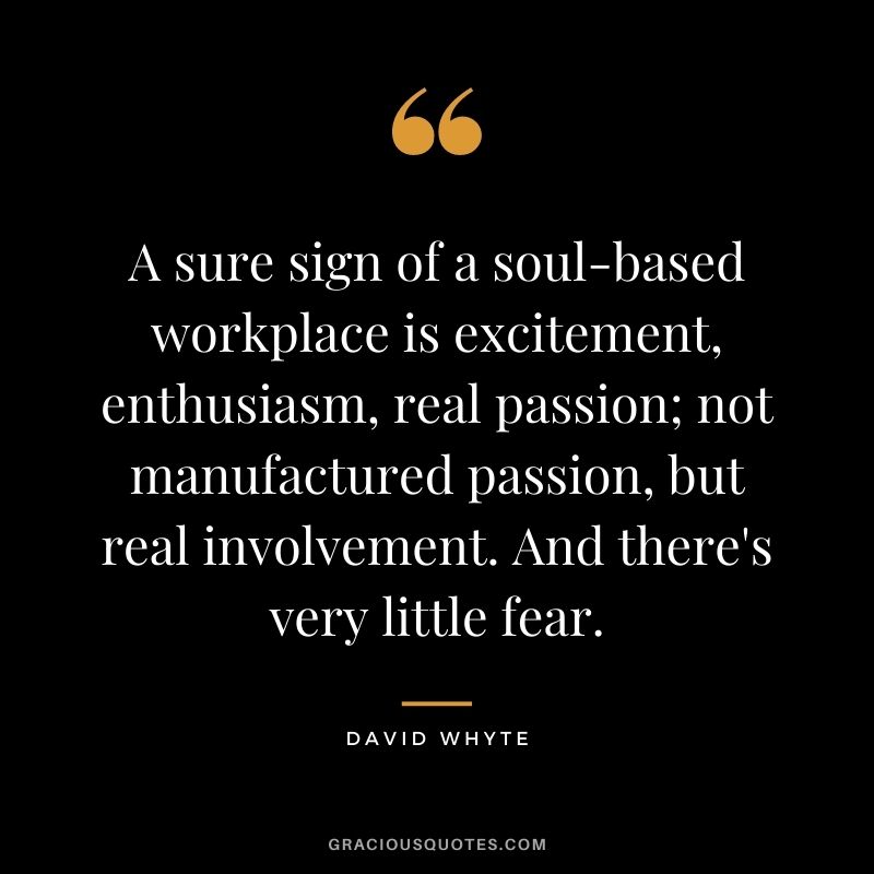 A sure sign of a soul-based workplace is excitement, enthusiasm, real passion; not manufactured passion, but real involvement. And there's very little fear.