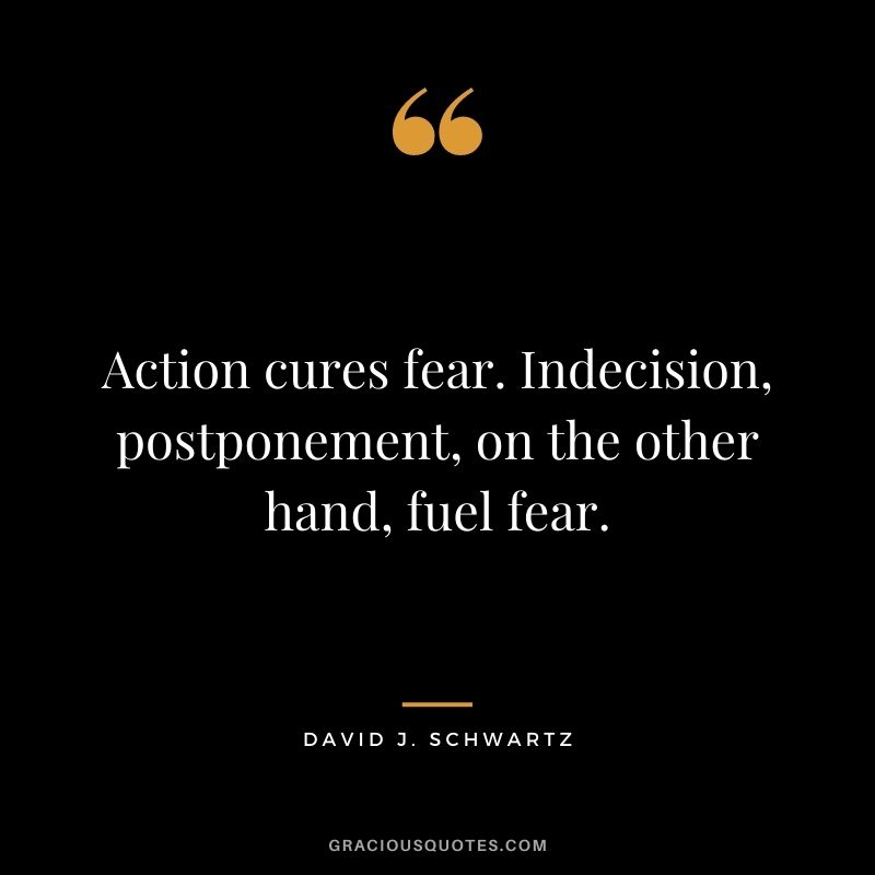 Action cures fear. Indecision, postponement, on the other hand, fuel fear.