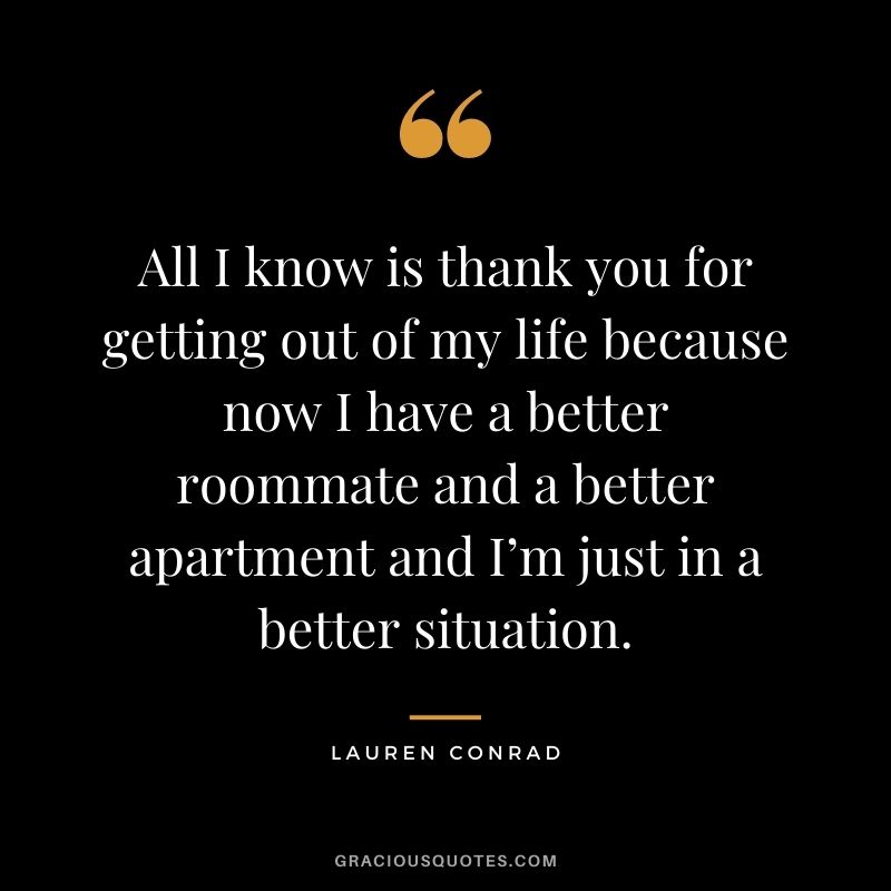 All I know is thank you for getting out of my life because now I have a better roommate and a better apartment and I’m just in a better situation.