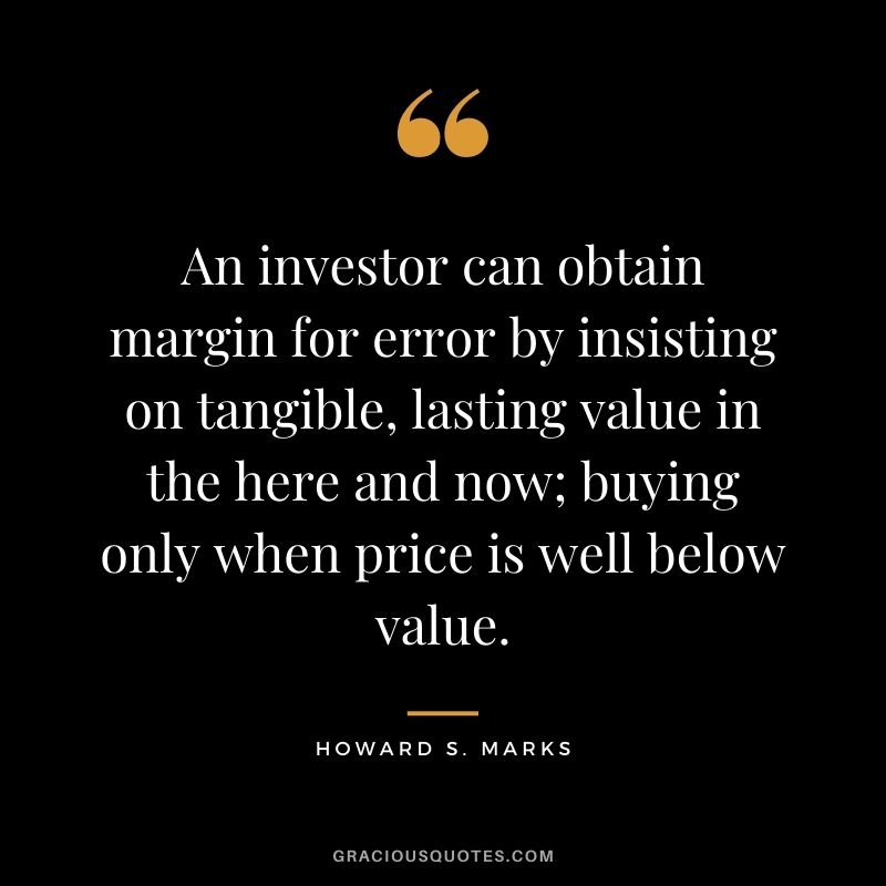 An investor can obtain margin for error by insisting on tangible, lasting value in the here and now; buying only when price is well below value.