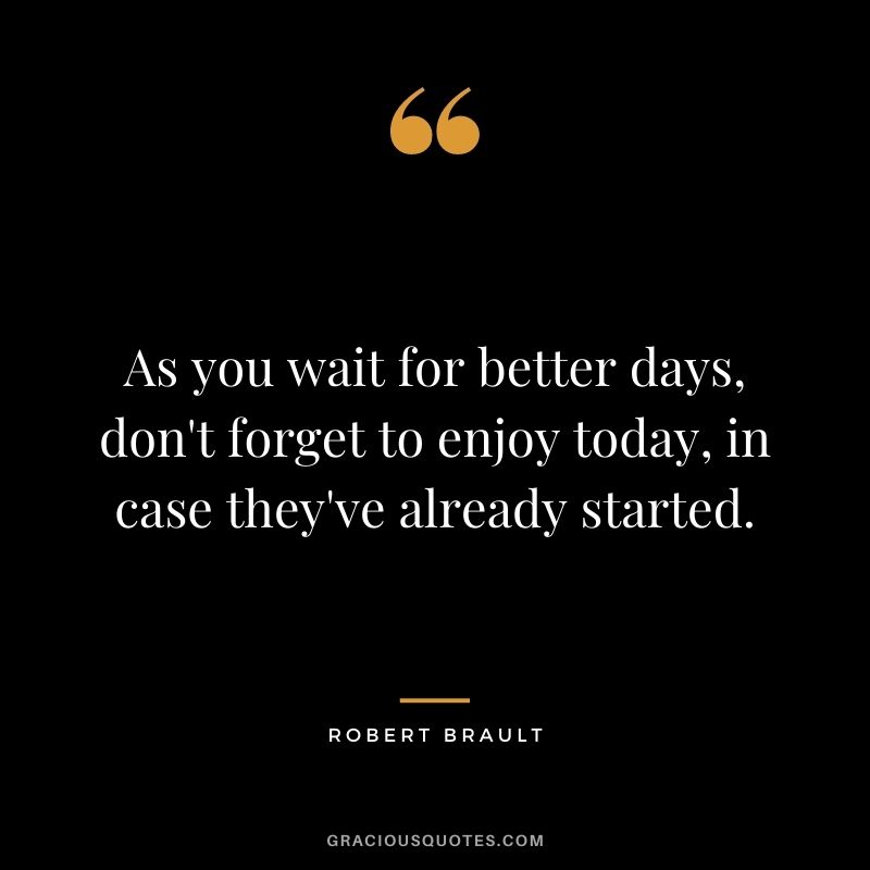 As you wait for better days, don't forget to enjoy today, in case they've already started.