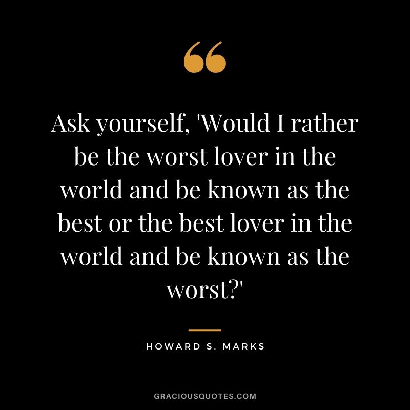Ask yourself, 'Would I rather be the worst lover in the world and be known as the best or the best lover in the world and be known as the worst?'