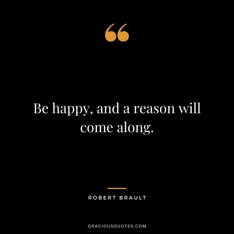 Be happy, and a reason will come along.