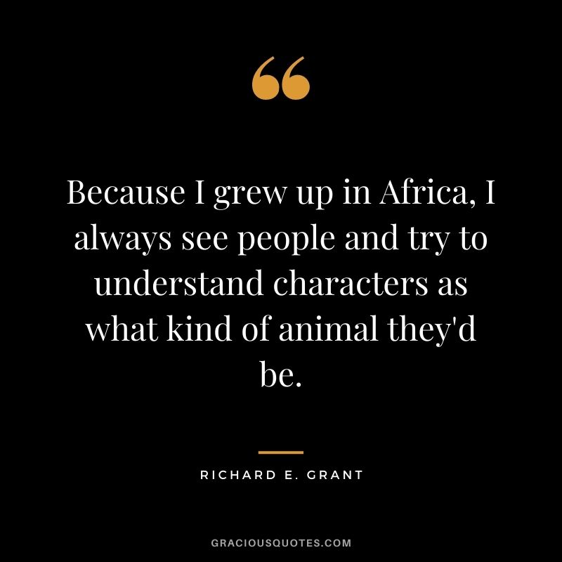 Because I grew up in Africa, I always see people and try to understand characters as what kind of animal they'd be.