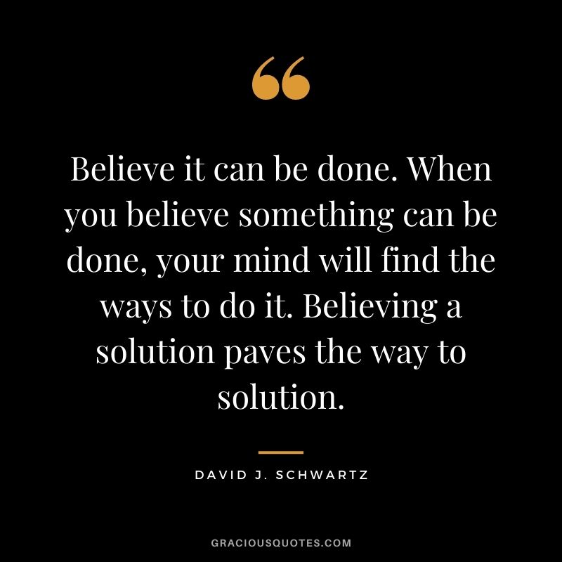Believe it can be done. When you believe something can be done, your mind will find the ways to do it. Believing a solution paves the way to solution.