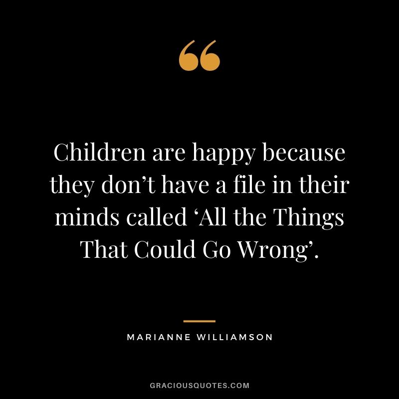 Children are happy because they don’t have a file in their minds called ‘All the Things That Could Go Wrong’.