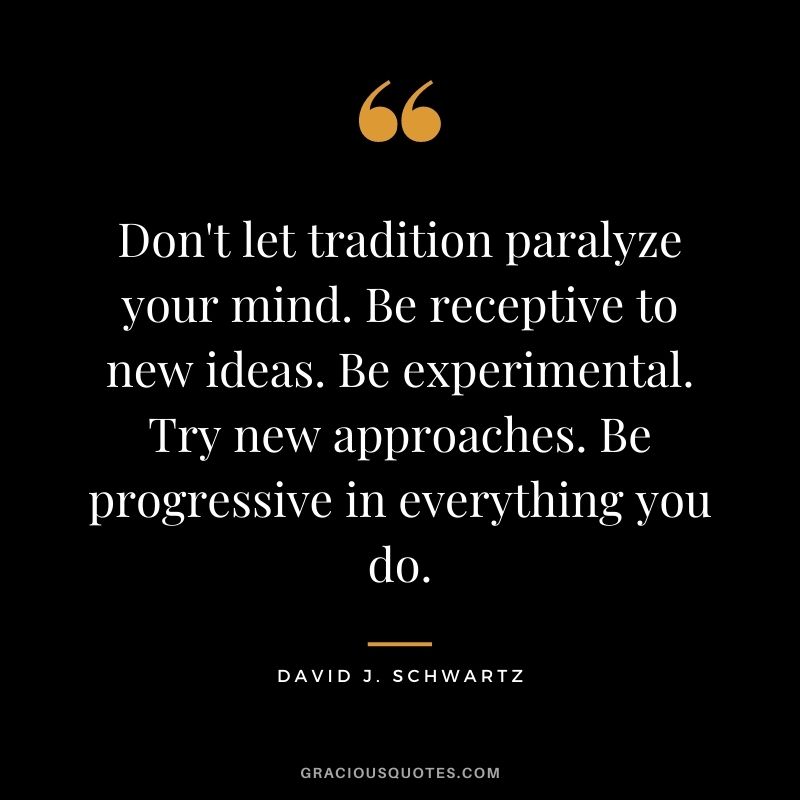 Don't let tradition paralyze your mind. Be receptive to new ideas. Be experimental. Try new approaches. Be progressive in everything you do.