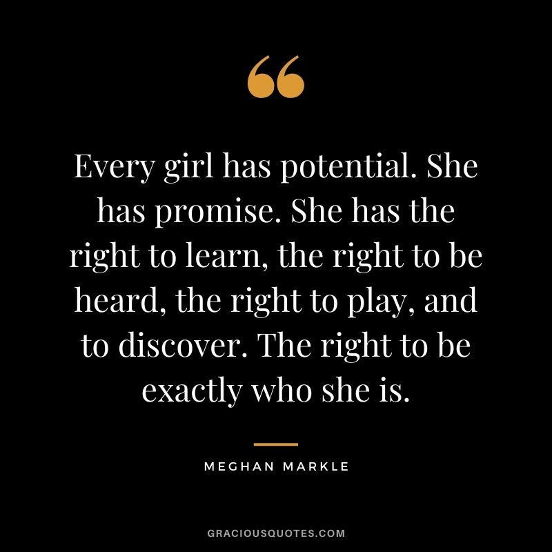 Every girl has potential. She has promise. She has the right to learn, the right to be heard, the right to play, and to discover. The right to be exactly who she is.