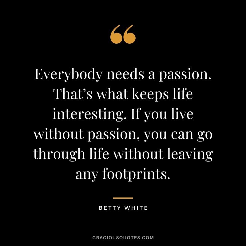 Everybody needs a passion. That’s what keeps life interesting. If you live without passion, you can go through life without leaving any footprints.