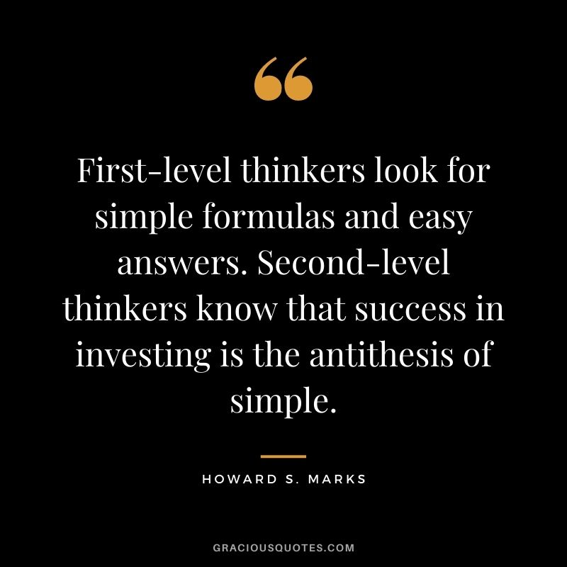 First-level thinkers look for simple formulas and easy answers. Second-level thinkers know that success in investing is the antithesis of simple.