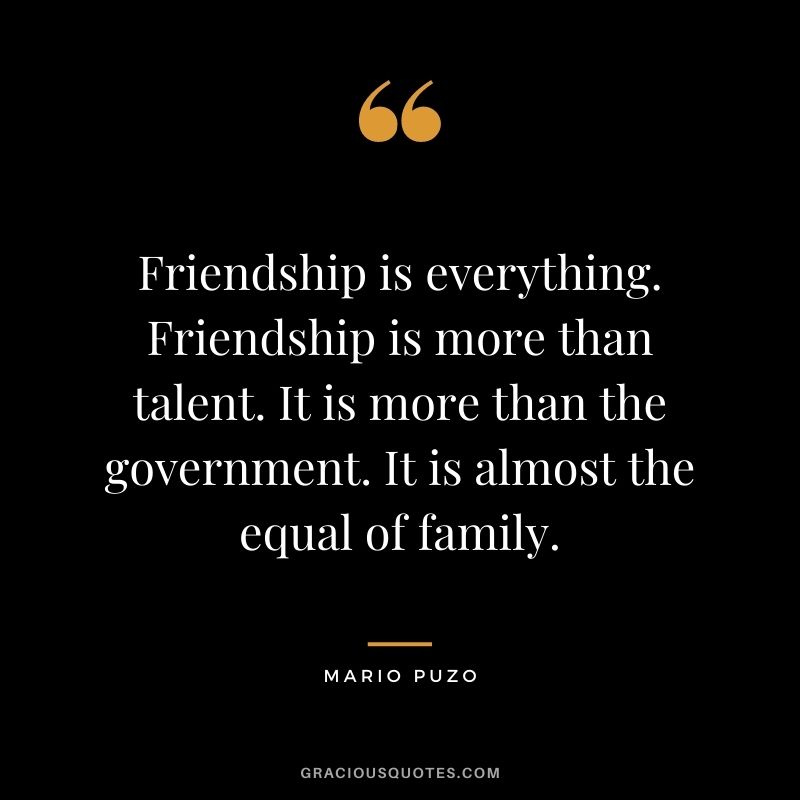 Friendship is everything. Friendship is more than talent. It is more than the government. It is almost the equal of family.