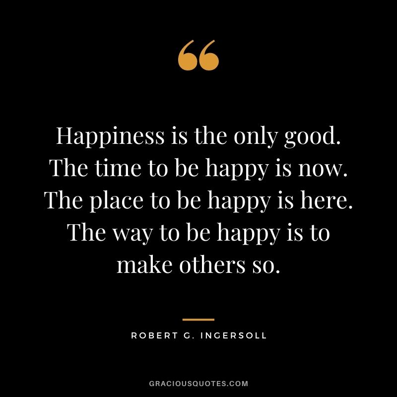 Happiness is the only good. The time to be happy is now. The place to be happy is here. The way to be happy is to make others so.