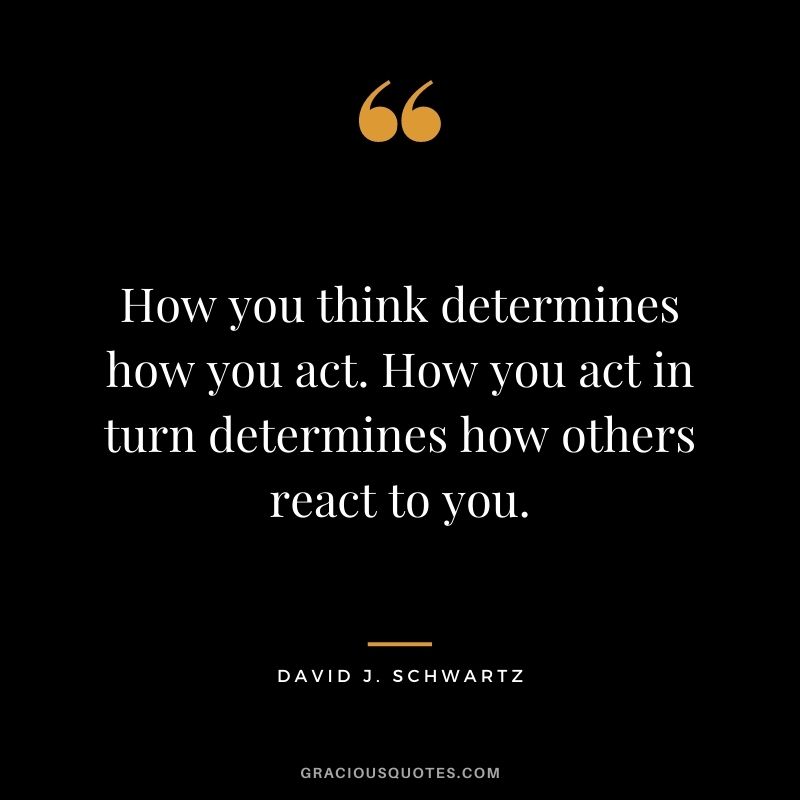 How you think determines how you act. How you act in turn determines how others react to you.