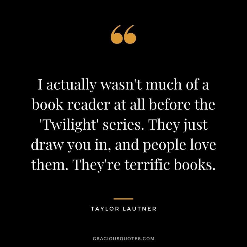 I actually wasn't much of a book reader at all before the 'Twilight' series. They just draw you in, and people love them. They're terrific books.