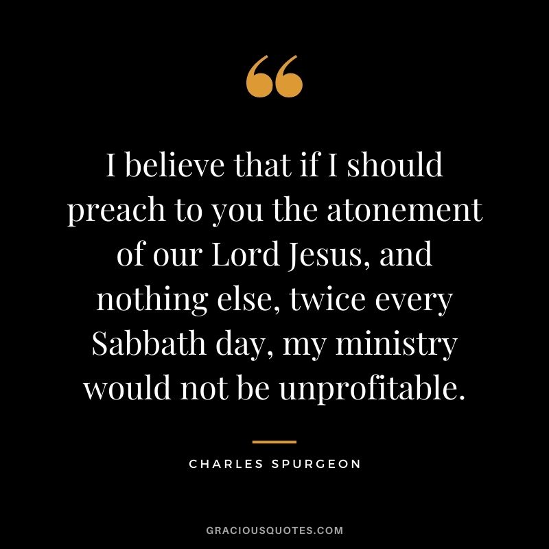 I believe that if I should preach to you the atonement of our Lord Jesus, and nothing else, twice every Sabbath day, my ministry would not be unprofitable.