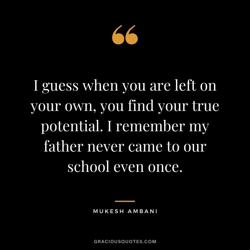 I guess when you are left on your own, you find your true potential. I remember my father never came to our school even once.