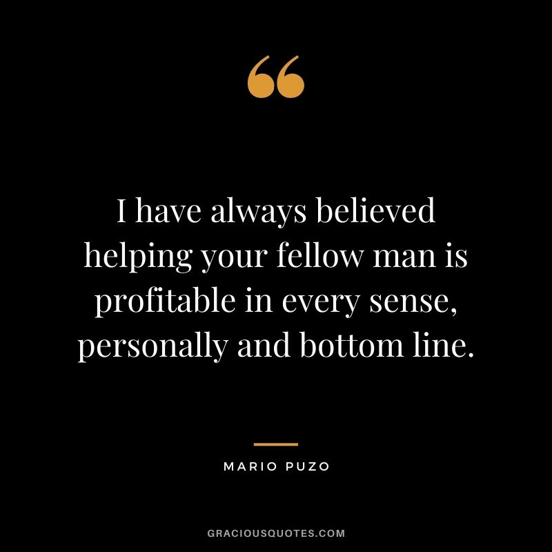 I have always believed helping your fellow man is profitable in every sense, personally and bottom line.