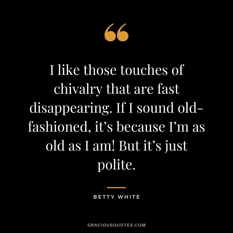 I like those touches of chivalry that are fast disappearing. If I sound old-fashioned, it’s because I’m as old as I am! But it’s just polite.