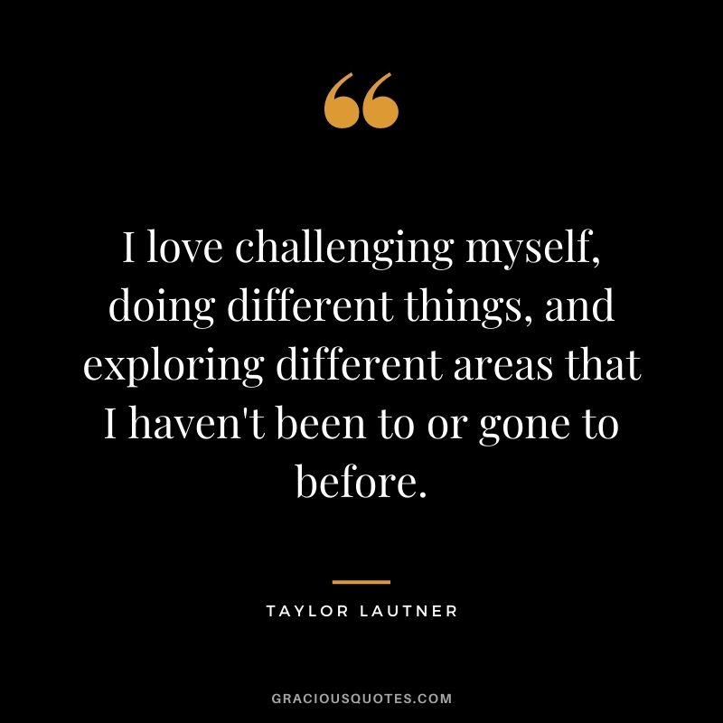 I love challenging myself, doing different things, and exploring different areas that I haven't been to or gone to before.