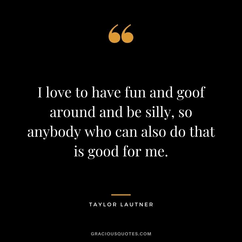 I love to have fun and goof around and be silly, so anybody who can also do that is good for me.