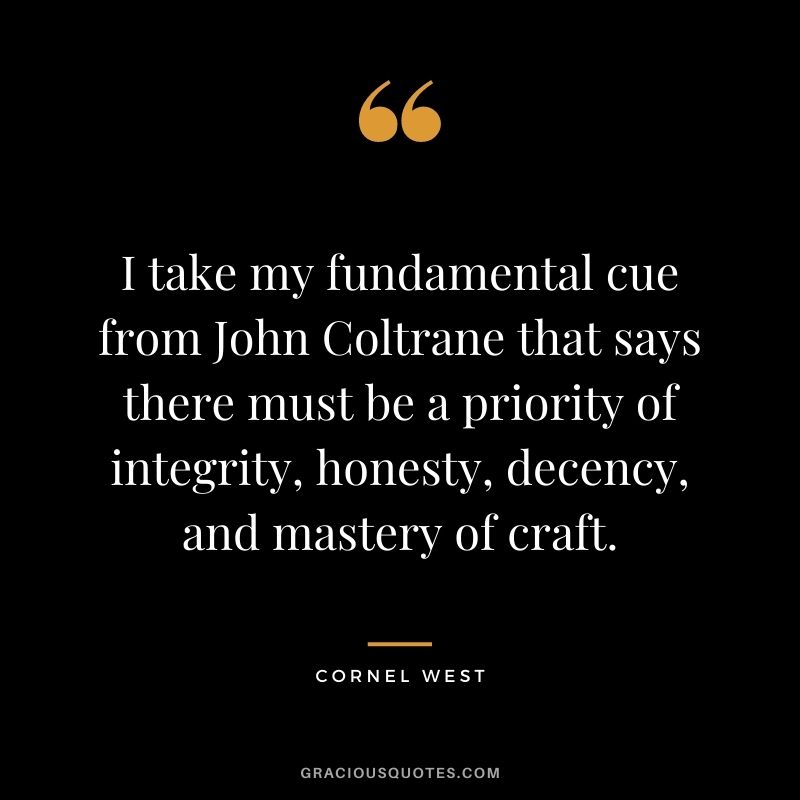 I take my fundamental cue from John Coltrane that says there must be a priority of integrity, honesty, decency, and mastery of craft.