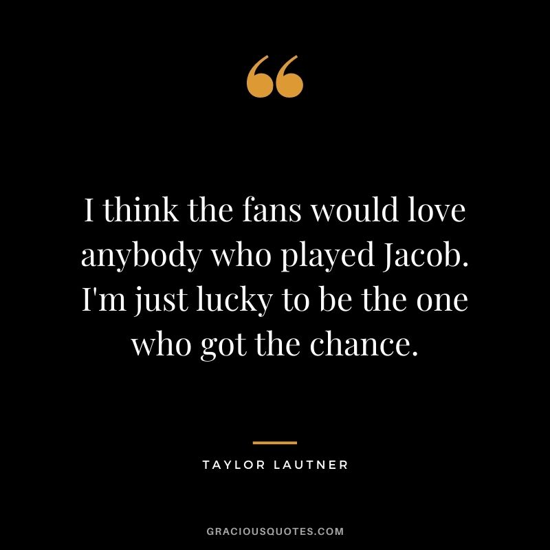I think the fans would love anybody who played Jacob. I'm just lucky to be the one who got the chance.