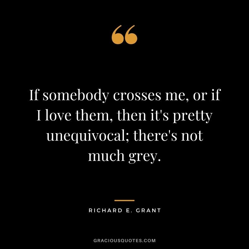If somebody crosses me, or if I love them, then it's pretty unequivocal; there's not much grey.