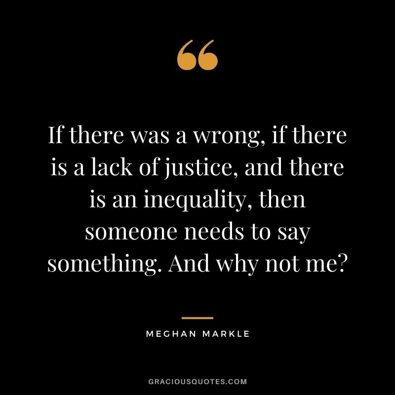 If there was a wrong, if there is a lack of justice, and there is an inequality, then someone needs to say something. And why not me?