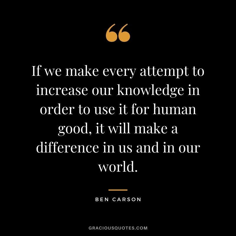 If we make every attempt to increase our knowledge in order to use it for human good, it will make a difference in us and in our world.
