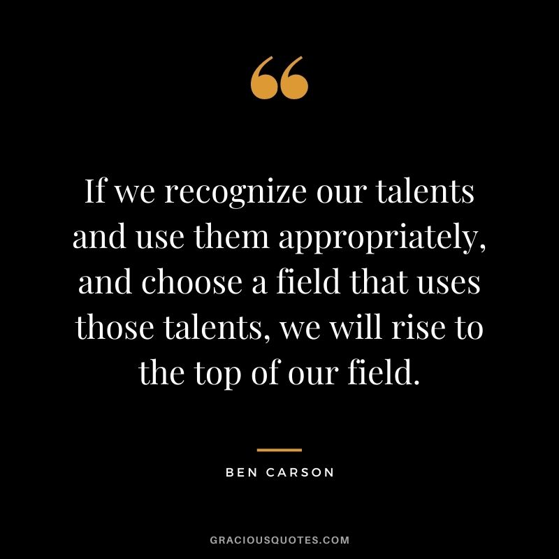 If we recognize our talents and use them appropriately, and choose a field that uses those talents, we will rise to the top of our field.