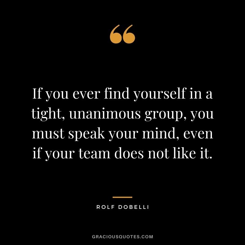 If you ever find yourself in a tight, unanimous group, you must speak your mind, even if your team does not like it.