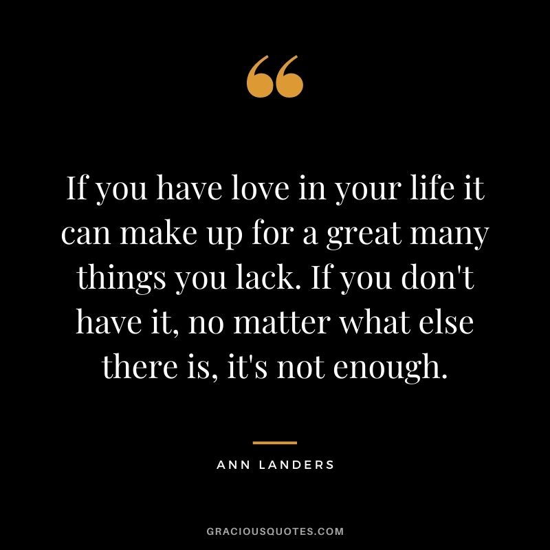 If you have love in your life it can make up for a great many things you lack. If you don't have it, no matter what else there is, it's not enough.