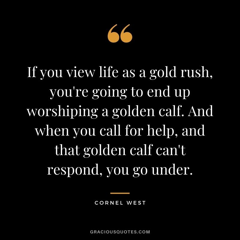 If you view life as a gold rush, you're going to end up worshiping a golden calf. And when you call for help, and that golden calf can't respond, you go under.