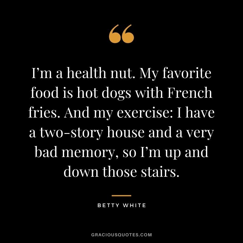 I’m a health nut. My favorite food is hot dogs with French fries. And my exercise: I have a two-story house and a very bad memory, so I’m up and down those stairs.